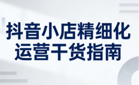 抖音小店精细化运营干货指南新版，助力商家系统提升店铺运营能力（更新26年6月）-最全项目网