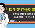 医生IP打造运营课,医生新媒体矩阵的搭建,简单粗暴,直接上手-最全项目网