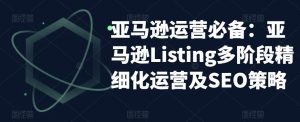 亚马逊运营必备：亚马逊Listing多阶段精细化运营及SEO策略-最全项目网