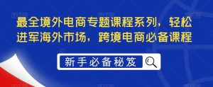 最全境外电商专题课程系列，轻松进军海外市场，跨境电商必备课程-最全项目网