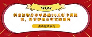 抖音好物分享零基础30天打卡训练营,抖音好物分享实操课程-最全项目网