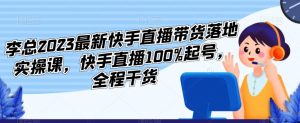 李总2023最新快手直播带货落地实操课,快手直播100%起号,全程干货-最全项目网