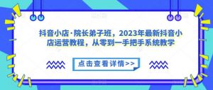 抖音小店·院长弟子班,2023年最新抖音小店运营教程,从零到一手把手系统教学-最全项目网