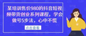 某培训售价980的抖音短视频带货创业系列课程,学会做号5步法,心中不慌-最全项目网