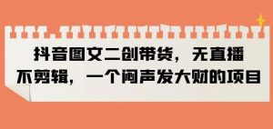 抖音图文二创带货，无直播，不剪辑，一个闷声发大财的项目【揭秘】-最全项目网