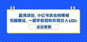 蓝海项目小红书卖合同模板无脑搬运一部手机日入500+(教程+4000份模板)【揭秘】-最全项目网