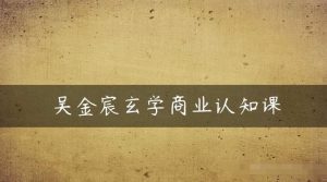 吴金宸玄学商业认知课,传统文化商业认知课-最全项目网