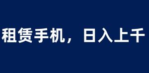 租赁手机蓝海项目，轻松到日入上千，小白0成本直接上手【揭秘】-最全项目网