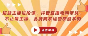 超能主播进阶课,抖音直播电商带货,不止是主播,品牌商家运营都能学的-最全项目网