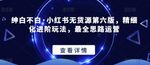 绅白不白·小红书无货源第六版,精细化进阶玩法,最全思路运营-最全项目网