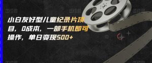 小白友好型儿童纪录片项目,0成本,一部手机即可操作,单日变现500+【揭秘】-最全项目网