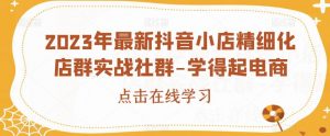 2023年最新抖音小店精细化店群实战社群-学得起电商-最全项目网