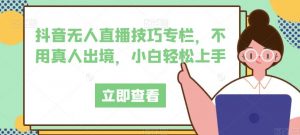抖音无人直播技巧专栏,不用真人出境,小白轻松上手-最全项目网