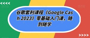 谷歌套利课程《Google Cash 2023》零基础入门课,随到随学-最全项目网