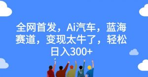 全网首发,Ai汽车,蓝海赛道,变现太牛了,轻松日入300+【揭秘】-最全项目网