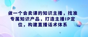 做一个会卖课的知识主播,找准专属知识产品,打造主播IP定位,构建直播话术体系-最全项目网
