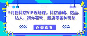 9月份抖店VIP现场课,抖音小店基础、选品、达人、猜你喜欢、起店等各种玩法-最全项目网