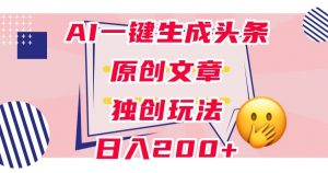 利用AI一键生成头条原创文章,0粉丝即可变现,稳定日入200+【揭秘】-最全项目网