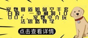宠物赛道如何空手套白狼，一单利润1000+，宠物中介玩法思路教学【揭秘】-最全项目网