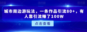 城市周边游玩法，一条作品引流80+，有人靠引流赚了100W【揭秘】-最全项目网