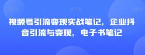 视频号引流变现实战笔记,企业抖音引流与变现,电子书笔记-最全项目网