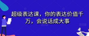 超级表达课，你的表达价值千万，会说话成大事-最全项目网