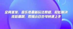 全网首发,音乐号最新玩法教程,轻松解决涨粉难题,剪辑小白也可快速上手-最全项目网