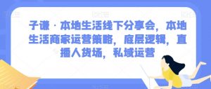 子谦·本地生活线下分享会，本地生活商家运营策略，底层逻辑，直播人货场，私域运营-最全项目网