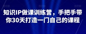 知识IP做课训练营，手把手带你30天打造一门自己的课程-最全项目网
