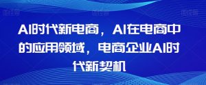 Al时代新电商,Al在电商中的应用领域,电商企业AI时代新契机-最全项目网