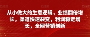 从小做大的生意逻辑,业绩翻倍增长,渠道快速裂变,利润稳定增长,全网营销创新-最全项目网