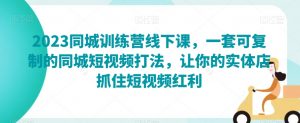 2023同城训练营线下课,一套可复制的同城短视频打法,让你的实体店抓住短视频红利-最全项目网