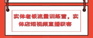 实体老板流量训练营,实体店短视频直播获客-最全项目网