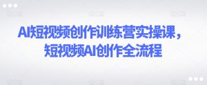 AI短视频创作训练营实操课,短视频AI创作全流程-最全项目网
