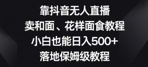 靠抖音无人直播，卖和面、花样面试教程，小白也能日入500+，落地保姆级教程【揭秘】-最全项目网