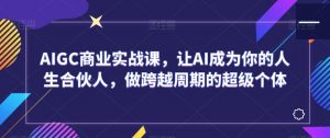 AIGC商业实战课,让AI成为你的人生合伙人,做跨越周期的超级个体-最全项目网