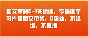 图文带货0-1实操课,零基础学习抖音图文带货,0粉丝,不出境,不直播-最全项目网