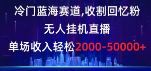 冷门蓝海赛道，收割回忆粉，无人挂机直播，单场收入轻松2000-5w+【揭秘】-最全项目网