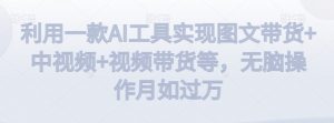 利用一款AI工具实现图文带货+中视频+视频带货等,无脑操作月如过万【揭秘】-最全项目网