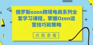 俄罗斯ozon跨境电商系列全套学习课程,掌握Ozon运营技巧和策略-最全项目网