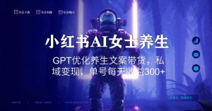 小红书AI女士养生，GPT优化养生文案带货，私域变现，单号每天收益300+【揭秘】-最全项目网