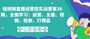 短视频直播运营型实战营第36期，全面学习：运营、主播、视频、投放、打爆品-最全项目网