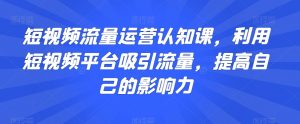 短视频流量运营认知课,利用短视频平台吸引流量,提高自己的影响力-最全项目网