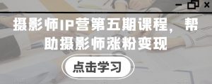 摄影师IP营第五期课程,帮助摄影师涨粉变现-最全项目网