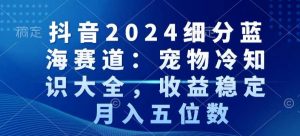 抖音2024细分蓝海赛道：宠物冷知识大全，收益稳定，月入五位数【揭秘】-最全项目网