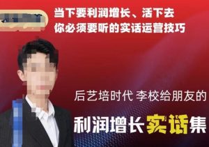 后艺培时代李校给朋友的利润增长实话集,当下要利润增长、活下去你必须要听的实话运营技巧-最全项目网