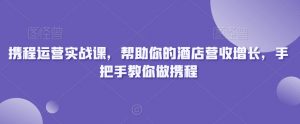 携程运营实战课，帮助你的酒店营收增长，手把手教你做携程-最全项目网