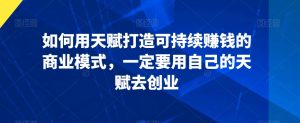 如何用天赋打造可持续赚钱的商业模式,一定要用自己的天赋去创业-最全项目网