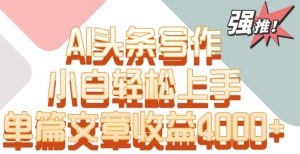 单片文章收益4000+！AI头条写作，小白轻松上手【揭秘】-最全项目网