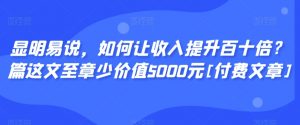 显明易说，如何让收入提升百十倍？‮篇这‬文‮至章‬少价值5000元[付费文章]-最全项目网